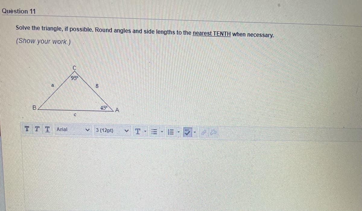 Question 11
Solve the triangle, if possible. Round angles and side lengths to the nearest TENTH when necessary.
(Show your work.)
95
45
T TT Arial
3 (12pt)
