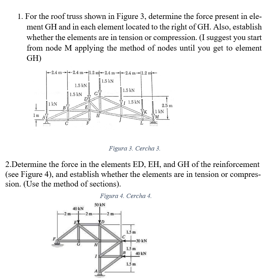 1. For the roof truss shown in Figure 3, determine the force present in ele-
ment GH and in each element located to the right of GH. Also, establish
whether the elements are in tension or compression. (I suggest you start
from node M applying the method of nodes until you get to element
GH)
-2.4 m--2.4 m-1.2 m-2.4 m--2.4 m--1.2 m-
1.5 kN
1.5 kN
1.5 kN
1.5 kN
D
VI 1.5 kN
1 kN
В
2.5 m
E
Ук
1 kN
1m
H
F
Figura 3. Cercha 3.
2.Determine the force in the elements ED, EH, and GH of the reinforcement
(see Figure 4), and establish whether the elements are in tension or compres-
sion. (Use the method of sections).
Figura 4. Cercha 4.
50 kN
40 kN
-2 m
-2 m-
-2 m-
1.5 m
-30 kN
1.5 m
B 40 kN
1.5 m
