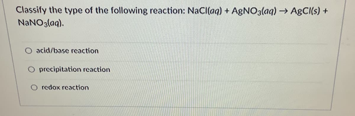 Classify the type of the following reaction: NaCl(aq) + AGNO3(aq) → AgCI(s) +
NaNO3(aq).
acid/base reaction
precipitation reaction
O redox reaction
