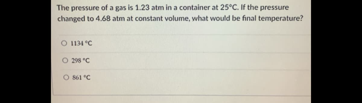 The pressure of a gas is 1.23 atm in a container at 25°C. If the pressure
changed to 4.68 atm at constant volume, what would be final temperature?
O 1134 °C
O 298 °C
O 861 °C
