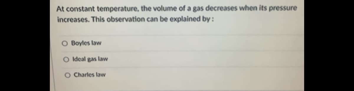 At constant temperature, the volume of a gas decreases when its pressure
increases. This observation can be explained by :
O Boyles law
O Ideal gas law
O Charles law
