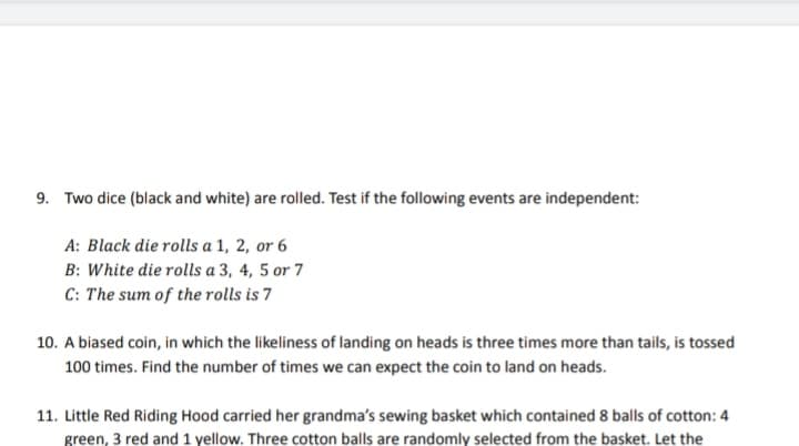 9. Two dice (black and white) are rolled. Test if the following events are independent:
A: Black die rolls a 1, 2, or 6
B: White die rolls a 3, 4, 5 or 7
C: The sum of the rolls is 7
10. A biased coin, in which the likeliness of landing on heads is three times more than tails, is tossed
100 times. Find the number of times we can expect the coin to land on heads.
11. Little Red Riding Hood carried her grandma's sewing basket which contained 8 balls of cotton: 4
green, 3 red and 1 yellow. Three cotton balls are randomly selected from the basket. Let the