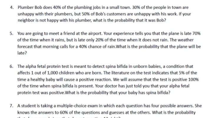 4. Plumber Bob does 40% of the plumbing jobs in a small town. 30% of the people in town are
unhappy with their plumbers, but 50% of Bob's customers are unhappy with his work. If your
neighbor is not happy with his plumber, what is the probability that it was Bob?
5. You are going to meet a friend at the airport. Your experience tells you that the plane is late 70%
of the time when it rains, but is late only 20% of the time when it does not rain. The weather
forecast that morning calls for a 40% chance of rain. What is the probability that the plane will be
late?
6. The alpha fetal protein test is meant to detect spina bifida in unborn babies, a condition that
affects 1 out of 1,000 children who are born. The literature on the test indicates that 5% of the
time a healthy baby will cause a positive reaction. We will assume that the test is positive 100%
of the time when spina bifida is present. Your doctor has just told you that your alpha fetal
protein test was positive. What is the probability that your baby has spina bifida?
7. A student is taking a multiple-choice exam in which each question has four possible answers. She
knows the answers to 60% of the questions and guesses at the others. What is the probability