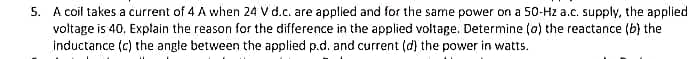 5. A coil takes a current of 4 A when 24 V d.c. are applied and for the same power on a 50-Hz a.c. supply, the applied
voltage is 40, Explain the reason for the difference in the applied voltage. Determine (a) the reactance (b) the
inductance (c) the angte between the applied p.d. and current (d) the power in watts.
