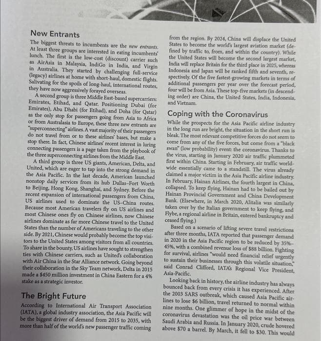 New Entrants
The biggest threats to incumbents are the new entrants.
At least three groups are interested in eating incumbents'
lunch. The first is the low-cost (discount) carrier such
as AirAsia in Malaysia, IndiGo in India, and Virgin
in Australia. They started by challenging full-service
(legacy) airlines at home with short-haul, domestic flights.
Salivating for the spoils of long-haul, international routes,
they have now aggressively forayed overseas.
A second group is three Middle East-based supercarriers:
Emirates, Etihad, and Qatar. Positioning Dubai (for
Emirates), Abu Dhabi (for Etihad), and Doha (for Qatar)
as the only stop for passengers going from Asia to Africa
or from Australasia to Europe, these three new entrants are
"superconnecting" airlines. A vast majority of their passengers
do not travel from or to these airlines' bases, but make a
stop there. In fact, Chinese airlines' recent interest in luring
connecting passengers is a page taken from the playbook of
the three superconnecting airlines from the Middle East.
A third group is three US giants, American, Delta, and
United, which are eager to tap into the strong demand in
the Asia Pacific. In the last decade, American launched
nonstop daily services from its hub Dallas-Fort Worth
to Beijing, Hong Kong, Shanghai, and Sydney. Before the
recent expansion of international passengers from China,
US airlines used to dominate the US-China routes.
Because most American travelers fly on US airlines and
most Chinese ones fly on Chinese airlines, now Chinese
airlines dominate as far more Chinese travel to the United
States than the number of Americans traveling to the other
side. By 2021, Chinese would probably become the top visi-
tors to the United States among visitors from all countries.
To share in the bounty, US airlines have sought to strengthen
ties with Chinese carriers, such as United's collaboration
with Air China in the Star Alliance network. Going beyond
their collaboration in the Sky Team network, Delta in 2015
made a $450 million investment in China Eastern for a 4%
stake as a strategic investor.
The Bright Future
According to International Air Transport Association
(IATA), a global industry association, the Asia Pacific will
be the biggest driver of demand from 2015 to 2035, with
more than half of the world's new passenger traffic coming
from the region. By 2024, China will displace the United
States to become the world's largest aviation market (de-
fined by traffic to, from, and within the country). While
the United States will become the second largest market,
India will replace Britain for the third place in 2025, whereas
Indonesia and Japan will be ranked fifth and seventh, re-
spectively. Of the five fastest-growing markets in terms of
additional passengers per year over the forecast period,
four will be from Asia. These top-five markets (in descend-
ing order) are China, the United States, India, Indonesia,
and Vietnam.
Coping with the Coronavirus
While the prospects for the Asia Pacific airline industry
in the long run are bright, the situation in the short run is
bleak. The most relevant competitive forces do not seem to
come from any of the five forces, but come from a "black
swan" (low probability) event: the coronavirus. Thanks to
the virus, starting in January 2020 air traffic plummeted
first within China. Starting in February, air traffic world-
wide essentially came to a standstill. The virus already
claimed a major victim in the Asia Pacific airline industry.
In February, Hainan Airlines, the fourth largest in China,
collapsed. To keep flying, Hainan had to be bailed out by
Hainan Provincial Government and China Development
Bank. (Elsewhere, in March 2020, Alitalia was similarly
taken over by the Italian government to keep flying, and
Flybe, a regional airline in Britain, entered bankruptcy and
ceased flying.)
Based on a scenario of lifting severe travel restrictions
after three months, IATA reported that passenger demand
in 2020 in the Asia Pacific region to be reduced by 35% -
45%, with a combined revenue loss of $88 billion. Fighting
for survival, airlines "would need financial relief urgently
to sustain their businesses through this volatile situation,
said Conrad Clifford, IATA's Regional Vice President,
Asia-Pacific.
Looking back in history, the airline industry has always
bounced back from every crisis it has experienced. After
the 2003 SARS outbreak, which caused Asia Pacific air-
lines to lose $6 billion, travel returned to normal within
nine months. One glimmer of hope in the midst of the
coronavirus devastation was the oil price war between
Saudi Arabia and Russia. In January 2020, crude hovered
above $70 a barrel. By March, it fell to $30. This would