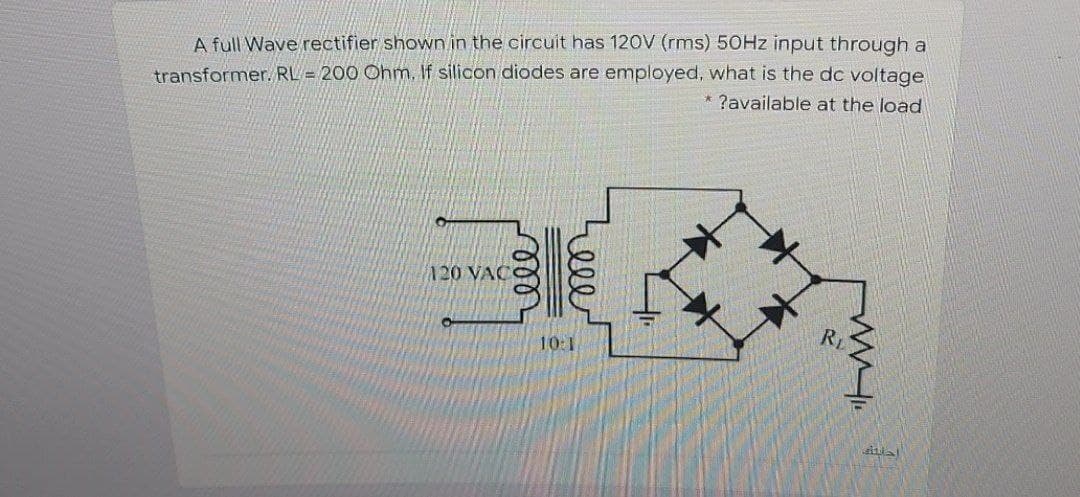 transformer. RL = 200 Ohm, If silicon diodes are employed, what is the dc voltage
* ?available at the load
A full Wave rectifier shown in the circuit has 120V (rms) 50HZ input through a
120 VAC
RL
10:1
