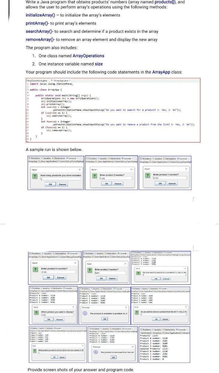 AnayApp t ve eplanon Cu pnApoohol AayAop oa Appiration C hhpoalginndema r osle
Write a Java program that obtains products' numbers (array named productsI), and
allows the user to perform array's operations using the following methods:
initializeArray() - to initialize the array's elements
printArray()- to print array's elements
searchArray()- to search and determine if a product exists in the array
removeArray()- to remove an array element and display the new array
The program also includes:
1. One class named ArrayOperations
2. One instance variable named size
Your program should include the following code statements in the ArrayApp class:
ArnyOperations java a "Anayop java
inport javax. sking. J0ptionPane,
3 public class ArrayApp (
public static void main(String(1 args) {
Arryoperations obj - new Arryoperations();
obj.initializeArray();
obj.printárray();
int searcho - Integer
19
he
hi
porseint (J0ptionPane, showImputDialog( "Do you want to search for a product? 1- Yes, 2- No")):
if (searcho 1) {
obj. searcharray():
12
h4
int Ramoveg - Integer
porseint(30ptionPane. showInputoialog("Do you want to remove a product from the list? 1- Yes, 2- No"));
if (Removeg 1) (
obj.renovearray();
hs
A sample run is shown below.
Problems lavadoc Ducleration Corsole
Problens Javaduc Declo alkon OCusole
Arayhpp (1) (leva Applieation Carhpl.pponhplugi Amypn ( ava Application CersholnzpoehghigrayApy (1) ave Apslikatiun Crstipkpzpoule
EPrablems vadne Decltion Console
Irout
Inpul
Inpit
? Enter product 1 number?
2102
? How many products you store includes
Enter product o number?
1120
Cancel
OK Cancel
OK
Cancel
OK
Problemsvadne Declaration Conscle
Problems lavadee Declieton contole
AroblameiovadocDedaratios concolo
Producte uer 120
Product 1 ben 21ez
Product 2 ueber 31es
Product murber 201
Input
Input
Enter product 2 number?
Int
3109
2 Enter product 3 mumber?
9201
? De yo wa to saarah nor a preY 1 Yes, a.
Cancel
OK
ок
On Cana
Cancel
Prula Jaradue 6 Dedareet DCuol
AnayAnp 1 lava Appkanon C npoonplAayAnp ) fawa Appiration Cuehhepoahphi iyoe ktlCl apoolglagieagockpjujuper
Products List
Product e number: 1120
Product i number: 2182
Product 2 number 3i09
Product 3 number: 9201
Bobieralevodes Dlarelior. OCorsule
rohiees Idar eon Console
Preducts st:
Product e nunber: 1120
Product 1 nunber: 2102
Product 2 nunber: ze0
Product a munber 901
Producta Liat:
Product e nunber: 112
Product 1 nunber 2102
Product 2 nunter 11e
Procuct nunber; 1201
Input
Meccage
which product you want to display
2 Do voe want to ramovea product tro the lat 1-Ye, 2-No
The product is avallale in posilon no. 2
2102
OK
OK
OK Cancet
Cancel
ProblemsImndor ecieation wConcole
E Probleme lavados Declartion Console
dyd lieapdjgalp Aayep ( leve Appicetio Cerh ph
Proscta ls
Proact unber: 112
Product i nber 2
Product saber: 1
Protuct nter:
<temealeds Aelop ( Seve Applicalioni ChUbans
Products List:
Product e number: 1120
Product 1 nunber: 2102
Product 2 nunber: 31e9
Product 3 nunber: 9201
Updated Products' List:
Product e number: 1120
Product 1 nunber: 2102
Product 2 nunber: 9201
Product 3 nunber:
Producta ist
Product number: 1120
Produtt 1 nubar 2z
Product z nusber 3e
Product numper 9201
Mua
2eich product yes vent tanerovet anterthe Indes muniser
(i)
The product ic ramoved tram he
oe
Cae
OK
Provide screen shots of your answer and program code.
