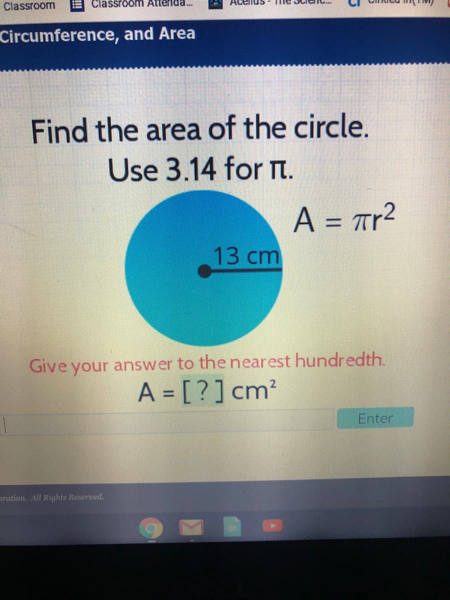 Classroom
Classroom Attenda.
Acenus
Circumference, and Area
Find the area of the circle.
Use 3.14 for t.
A = Tr?
%3D
13 cm
Give your answer to the nearest hundredth.
A = [?]cm?
Enter
pration. All Rights Reserved.
