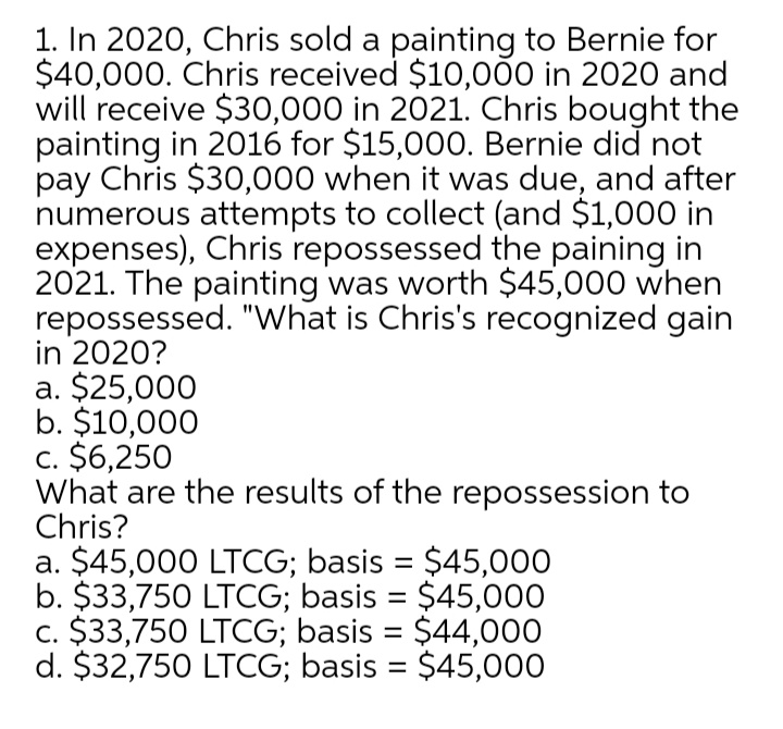 1. In 2020, Chris sold a painting to Bernie for
$40,000. Chris received $10,00 in 2020 and
will receive $30,000 in 2021. Chris bought the
painting in 2016 for $15,00O. Bernie did not
pay Chris $30,000 when it was due, and after
numerous attempts to collect (and $1,000 in
expenses), Chris repossessed the paining in
2021. The painting was worth $45,000 when
repossessed. "What is Chris's recognized gain
in 2020?
a. $25,000
b. $10,000
c. $6,250
What are the results of the repossession to
Chris?
a. $45,000 LTCG; basis = $45,000
b. $33,750 LTCG; basis = $45,000
c. $33,750 LTCG; basis = $44,00
d. $32,750 LTCG; basis = $45,000
