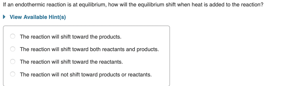 If an endothermic reaction is at equilibrium, how will the equilibrium shift when heat is added to the reaction?
• View Available Hint(s)
The reaction will shift toward the products.
The reaction will shift toward both reactants and products.
The reaction will shift toward the reactants.
The reaction will not shift toward products or reactants.
O O O
