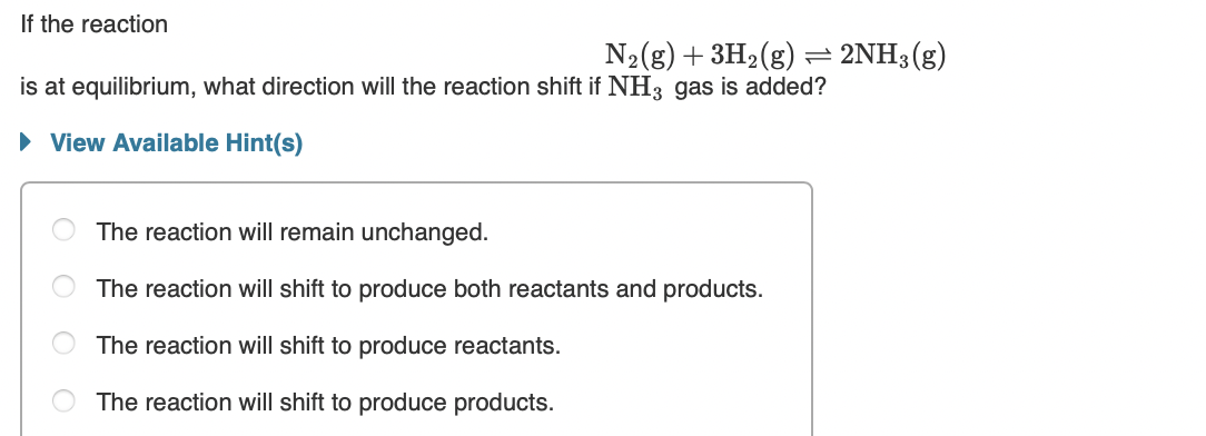 If the reaction
N2(g) + 3H2(g) = 2NH3(g)
is at equilibrium, what direction will the reaction shift if NH3 gas is added?
• View Available Hint(s)
The reaction will remain unchanged.
The reaction will shift to produce both reactants and products.
The reaction will shift to produce reactants.
The reaction will shift to produce products.
