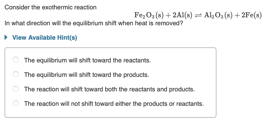 Consider the exothermic reaction
Fe2 O3 (s) + 2A1(s) = Al,O3 (s) + 2Fe(s)
In what direction will the equilibrium shift when heat is removed?
• View Available Hint(s)
The equilibrium will shift toward the reactants.
The equilibrium will shift toward the products.
The reaction will shift toward both the reactants and products.
The reaction will not shift toward either the products or reactants.
