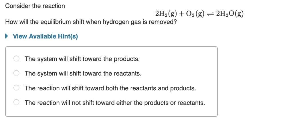 Consider the reaction
2H2 (g) + O2 (g) = 2H2O(g)
How will the equilibrium shift when hydrogen gas is removed?
• View Available Hint(s)
The system will shift toward the products.
The system will shift toward the reactants.
The reaction will shift toward both the reactants and products.
The reaction will not shift toward either the products or reactants.
O O
