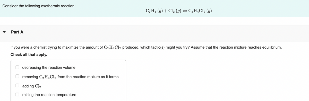 Consider the following exothermic reaction:
C2H4 (9) + Cl2 (g) = C2H,Cl2 (g)
Part A
If you were a chemist trying to maximize the amount of C2 H4C12 produced, which tactic(s) might you try? Assume that the reaction mixture reaches equilibrium.
Check all that apply.
decreasing the reaction volume
removing C2 H¿Cl2 from the reaction mixture as it forms
adding Cl2
raising the reaction temperature
O O O O
