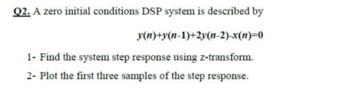 Q2. A zero initial conditions DSP system is described by
y(n)+y(n-1)+2y(n-2)-x(n)=0
1- Find the system step response using z-transform.
2- Plot the first three samples of the step response.
