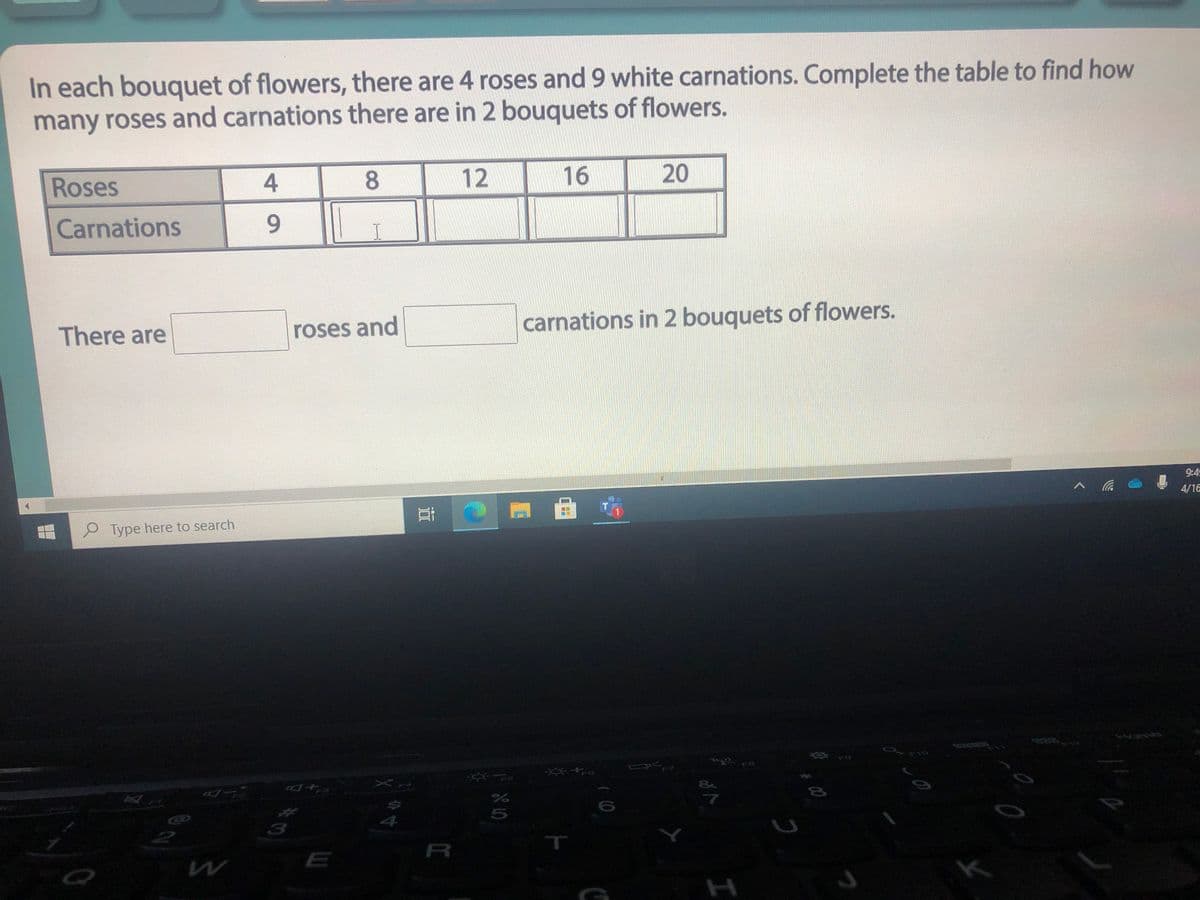 In each bouquet of flowers, there are 4 roses and 9 white carnations. Complete the table to find how
many roses and carnations there are in 2 bouquets of flowers.
Roses
4
8.
16
20
Carnations
There are
roses and
carnations in 2 bouquets of flowers.
9:45
4/16
Type here to search
Aome
10
F8
7
4.
R
T
E
H
12
