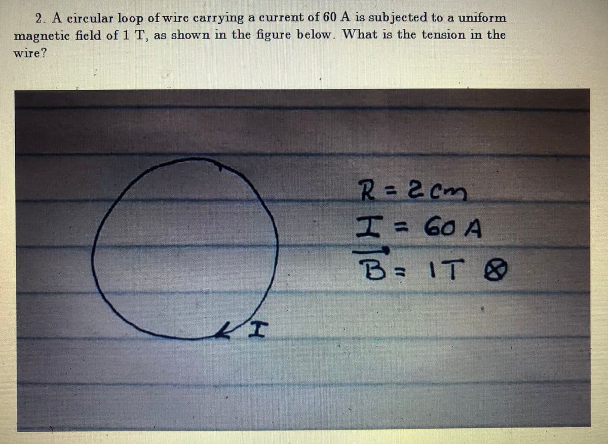 2. A circular loop of wire carrying a current of 60 A is subjected to a uniform
magnetic field of 1 T, as shown in the figure below. What is the tension in the
wire?
R=2Cm
エ= Go A
3D60A
B IT &
