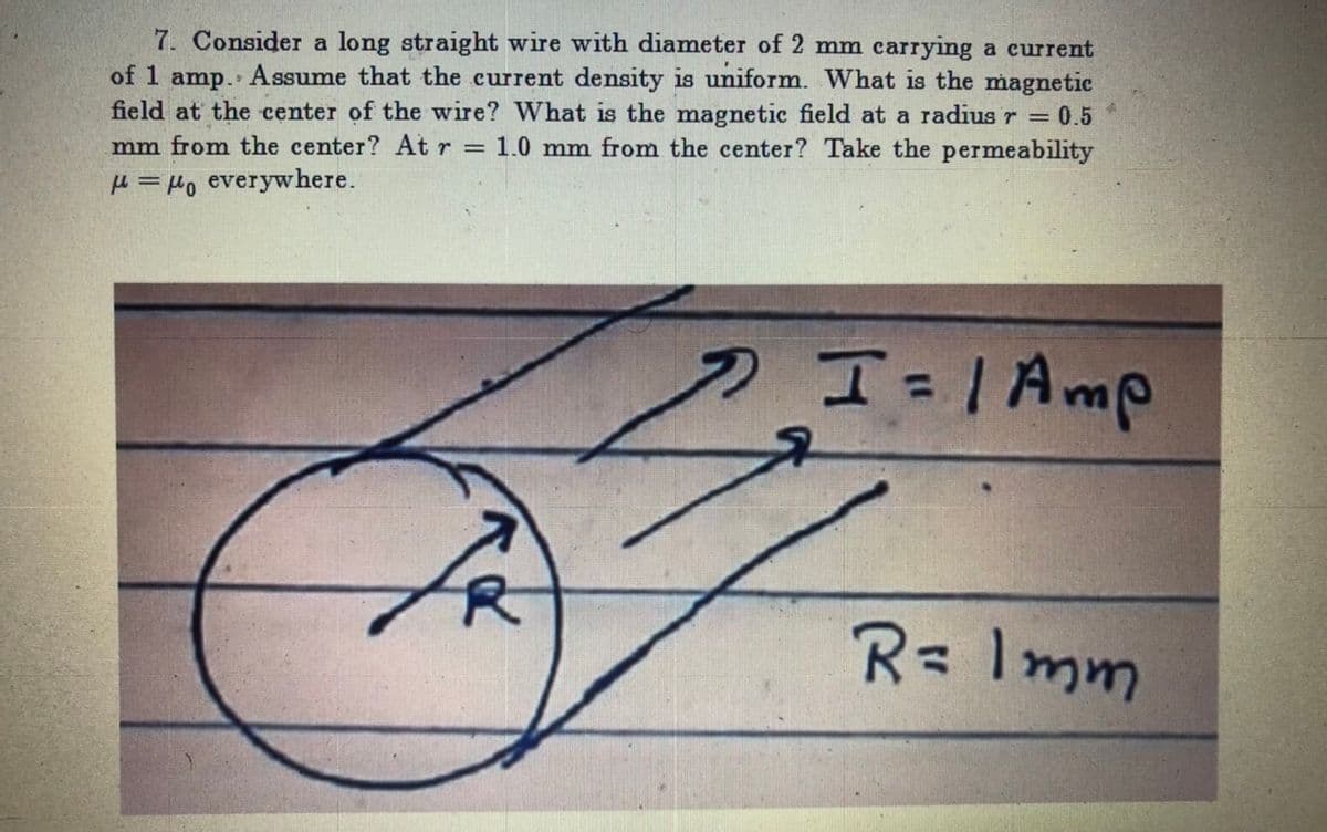 7. Consider a long straight wire with diameter of 2 mm carrying a current
of 1 amp. Assume that the current density is uniform. What is the magnetic
field at the center of the wire? What is the magnetic field at a radius r = 0.5
mm from the center? At r = 1.0 mm from the center? Take the permeability
H = Ho everywhere.
%3D
R= Imm
