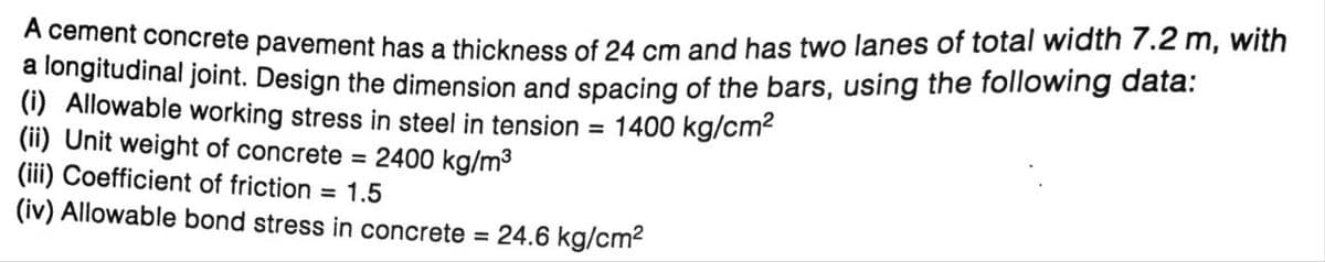 A cement concrete pavement has a thickness of 24 cm and has two lanes of total width 7.2 m, with
a longitudinal joint. Design the dimension and spacing of the bars, using the following data:
(i) Allowable working stress in steel in tension = 1400 kg/cm²
(ii) Unit weight of concrete = 2400 kg/m³
(iii) Coefficient of friction
= 1.5
(iv) Allowable bond stress in concrete = 24.6 kg/cm²