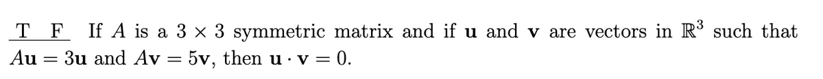 TF If A is a 3 × 3 symmetric matrix and if u and v are vectors in R³ such that
Au 3u and Av = 5v, then u · v = 0.