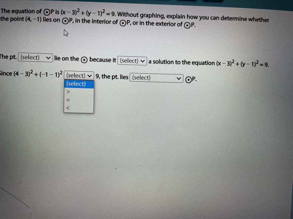 The equation of OP is (x- 3)+(y- 1)=9. Without graphing, explain how you can determine whether
the point (4,-1) lies on OP, in the interior of OP, or in the exterior of OP.
The pt. (select)
v lie on the O because it (select) v a solution to the equation (x- 3)2 + (y-1)2= 9.
Since (4 – 3)2 + (-1- 1)2 (select) v 9, the pt. lies (select)
OP.
(select)
A || V
