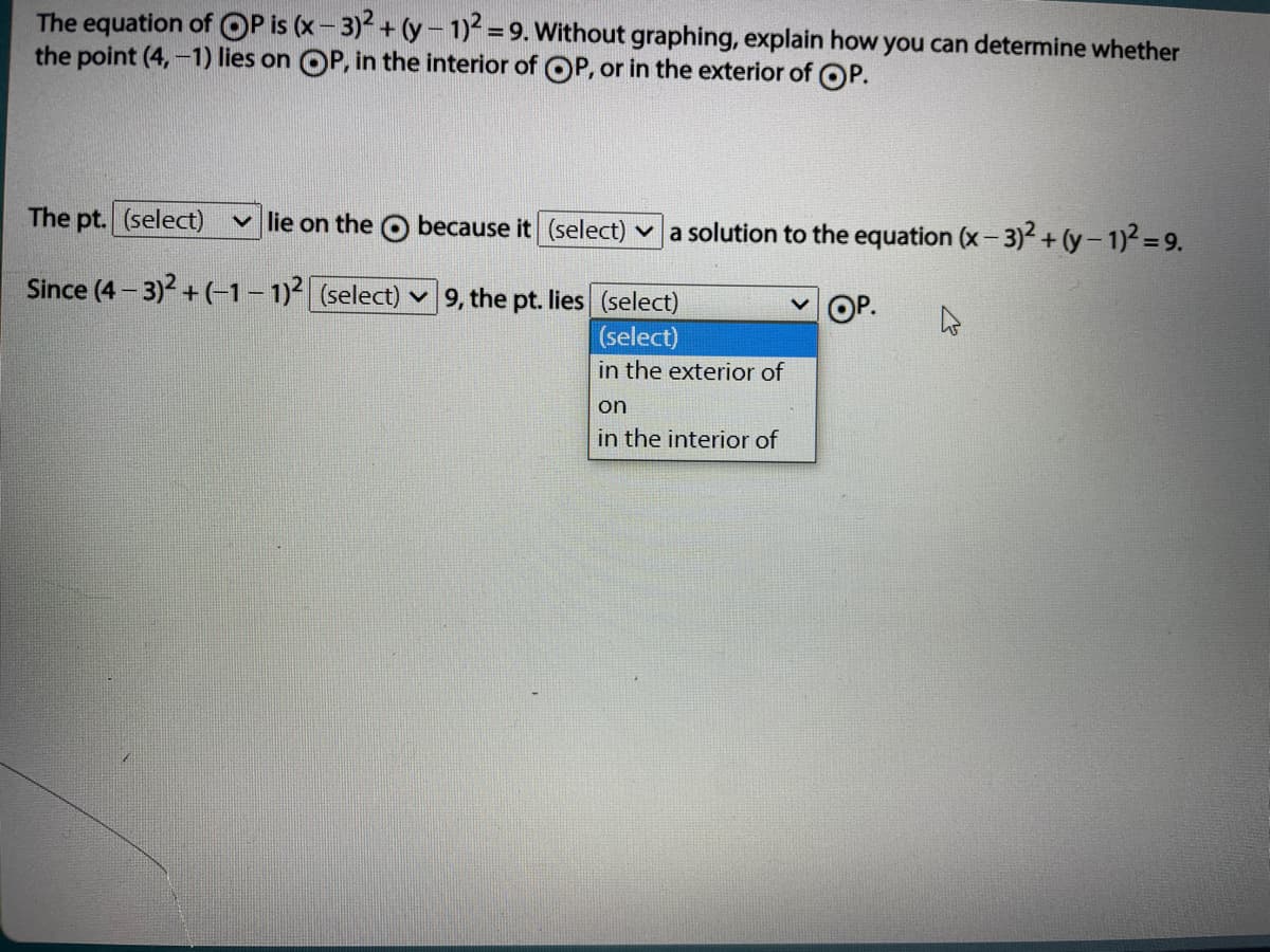 The equation of OP is (x- 3) + (y- 1)=9. Without graphing, explain how you can determine whether
the point (4,-1) lies on OP, in the interior of OP, or in the exterior of OP.
The pt. (select)
v lie on the O because it (select) v a solution to the equation (x- 3)2 + (y- 1)2 = 9.
Since (4 – 3)2 + (-1– 1)2 (select)
9, the pt. lies (select)
OP.
(select)
in the exterior of
on
in the interior of
