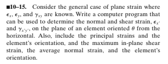 10-15. Consider the general case of plane strain where
Ex, Ey, and y,y are known. Write a computer program that
can be used to determine the normal and shear strain, e,
and y,'y', on the plane of an element oriented 0 from the
horizontal. Also, include the principal strains and the
element's orientation, and the maximum in-plane shear
strain, the average normal strain, and the element's
orientation.
