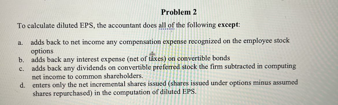Problem 2
To calculate diluted EPS, the accountant does all of the following except:
a. adds back to net income any compensation expense recognized on the employee stock
options
b. adds back any interest expense (net of taxes) on convertible bonds
C.
adds back any dividends on convertible preferred stock the firm subtracted in computing
net income to common shareholders.
d. enters only the net incremental shares issued (shares issued under options minus assumed
shares repurchased) in the computation of diluted EPS.