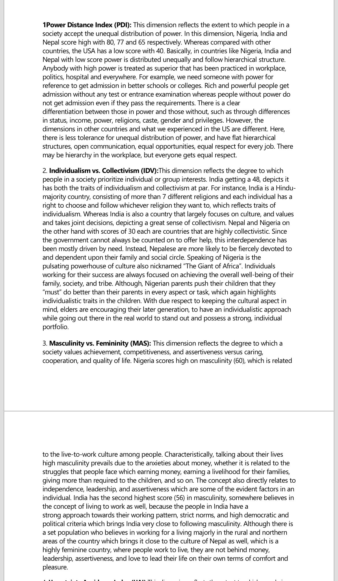 1Power Distance Index (PDI): This dimension reflects the extent to which people in a
society accept the unequal distribution of power. In this dimension, Nigeria, India and
Nepal score high with 80, 77 and 65 respectively. Whereas compared with other
countries, the USA has a low score with 40. Basically, in countries like Nigeria, India and
Nepal with low score power is distributed unequally and follow hierarchical structure.
Anybody with high power is treated as superior that has been practiced in workplace,
politics, hospital and everywhere. For example, we need someone with power for
reference to get admission in better schools or colleges. Rich and powerful people get
admission without any test or entrance examination whereas people without power do
not get admission even if they pass the requirements. There is a clear
differentiation between those in power and those without, such as through differences
in status, income, power, religions, caste, gender and privileges. However, the
dimensions in other countries and what we experienced in the US are different. Here,
there is less tolerance for unequal distribution of power, and have flat hierarchical
structures, open communication, equal opportunities, equal respect for every job. There
may be hierarchy in the workplace, but everyone gets equal respect.
2. Individualism vs. Collectivism (IDV):This dimension reflects the degree to which
people in a society prioritize individual or group interests. India getting a 48, depicts it
has both the traits of individualism and collectivism at par. For instance, India is a Hindu-
majority country, consisting of more than 7 different religions and each individual has a
right to choose and follow whichever religion they want to, which reflects traits of
individualism. Whereas India is also a country that largely focuses on culture, and values
and takes joint decisions, depicting a great sense of collectivism. Nepal and Nigeria on
the other hand with scores of 30 each are countries that are highly collectivistic. Since
the government cannot always be counted on to offer help, this interdependence has
been mostly driven by need. Instead, Nepalese are more likely to be fiercely devoted to
and dependent upon their family and social circle. Speaking of Nigeria is the
pulsating powerhouse of culture also nicknamed "The Giant of Africa". Individuals
working for their success are always focused on achieving the overall well-being of their
family, society, and tribe. Although, Nigerian parents push their children that they
"must" do better than their parents in every aspect or task, which again highlights
individualistic traits in the children. With due respect to keeping the cultural aspect in
mind, elders are encouraging their later generation, to have an individualistic approach
while going out there in the real world to stand out and possess a strong, individual
portfolio.
3. Masculinity vs. Femininity (MAS): This dimension reflects the degree to which a
society values achievement, competitiveness, and assertiveness versus caring,
cooperation, and quality of life. Nigeria scores high on masculinity (60), which is related
to the live-to-work culture among people. Characteristically, talking about their lives
high masculinity prevails due to the anxieties about money, whether it is related to the
struggles that people face which earning money, earning a livelihood for their families,
giving more than required to the children, and so on. The concept also directly relates to
independence, leadership, and assertiveness which are some of the evident factors in an
individual. India has the second highest score (56) in masculinity, somewhere believes in
the concept of living to work as well, because the people in India have a
strong approach towards their working pattern, strict norms, and high democratic and
political criteria which brings India very close to following masculinity. Although there is
a set population who believes in working for a living majorly in the rural and northern
areas of the country which brings it close to the culture of Nepal as well, which is a
highly feminine country, where people work to live, they are not behind money,
leadership, assertiveness, and love to lead their life on their own terms of comfort and
pleasure.