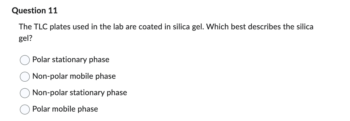 **Question 11: [Educational Website Placeholder]**

The TLC plates used in the lab are coated in silica gel. Which best describes the silica gel?

- ❍ Polar stationary phase
- ❍ Non-polar mobile phase
- ❍ Non-polar stationary phase
- ❍ Polar mobile phase