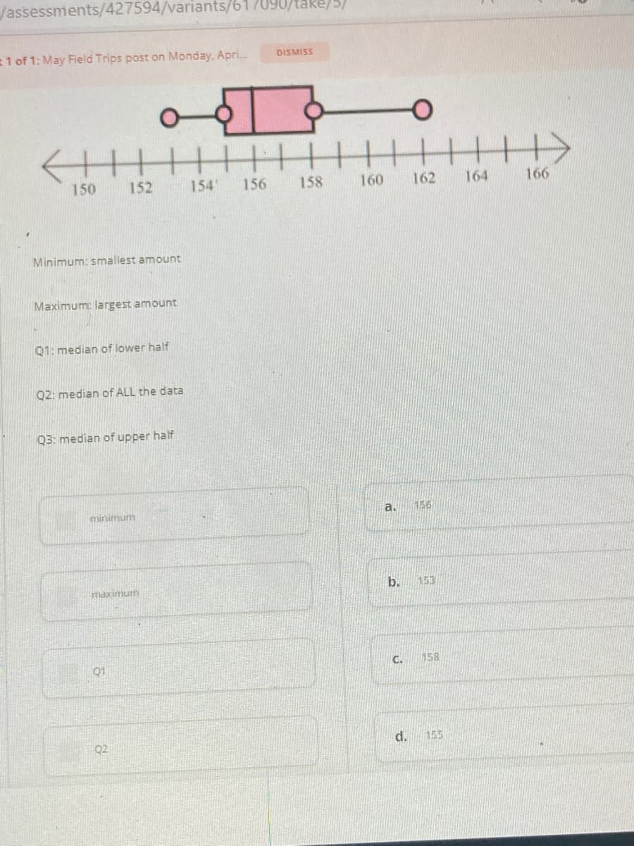 Jassessments/427594/variants/61/090/
e/5/
1 of 1: May Field Trips post on Monday, Apri.
DISMISS
150
152
154
156
158
160
162
164
166
Minimum: smallest amount
Maximum: largest amount
Q1: median of lower half
Q2: median of ALL the data
Q3: median of upper half
minimum
a.
156
b.
153
91
C.
158
Q2
d.
155
