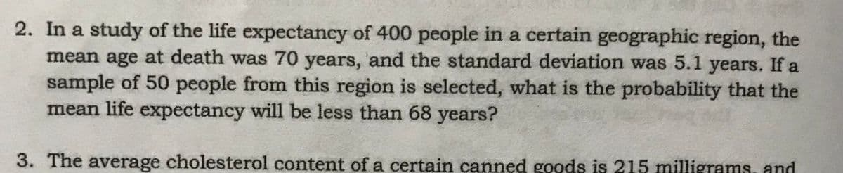 2. In a study of the life expectancy of 400 people in a certain geographic region, the
mean age at death was 70 years, and the standard deviation was 5.1 years. If a
sample of 50 people from this region is selected, what is the probability that the
mean life expectancy will be less than 68 years?
3. The average cholesterol content of a certain canned goods is 215 milligrams, and
