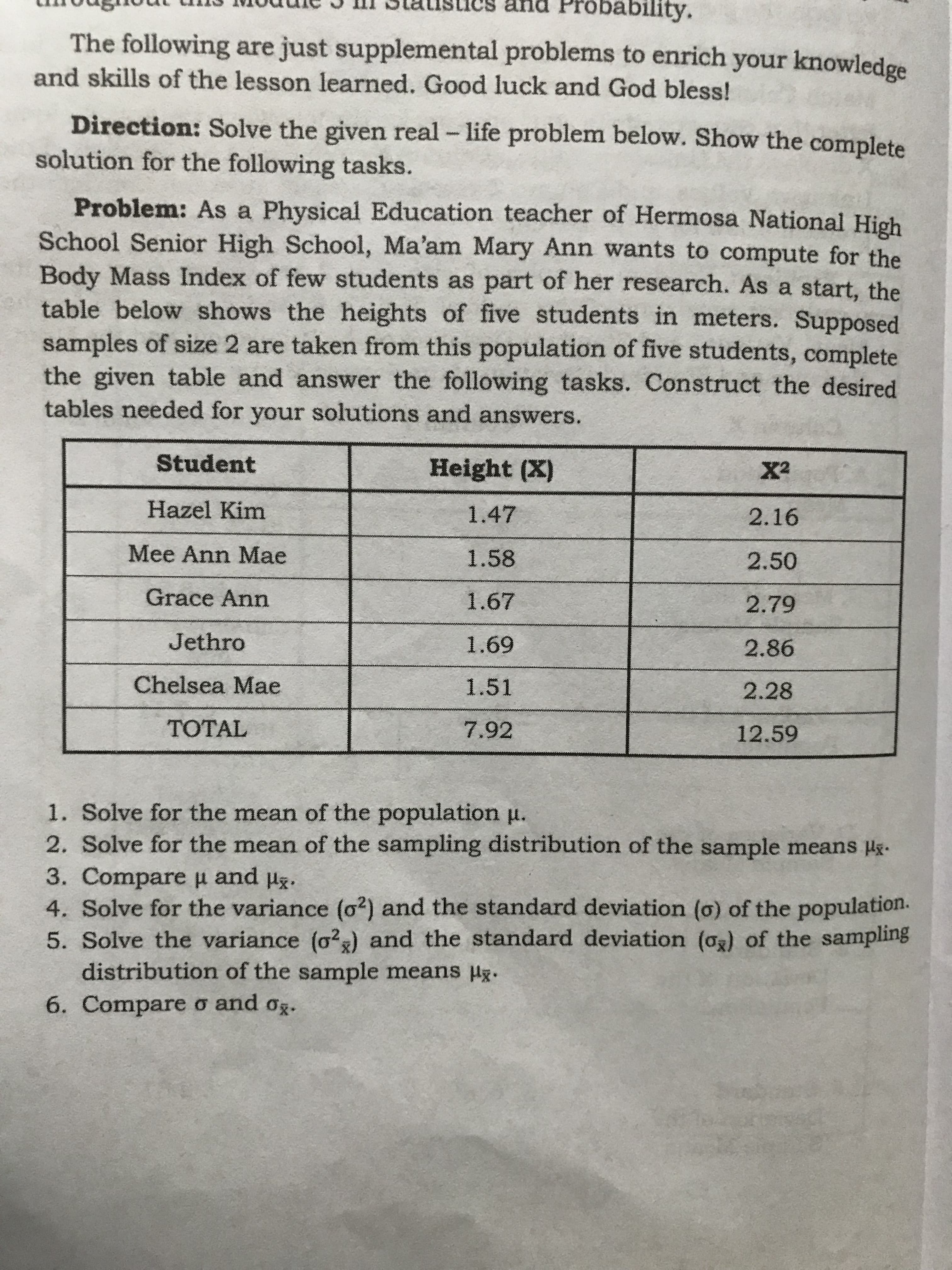 and Probability.
The following are just supplemental problems to enrich your knowledge
and skills of the lesson learned. Good luck and God bless!
Direction: Solve the given real - life problem below. Show the
solution for the following tasks.
Problem: As a Physical Education teacher of Hermosa National High
School Senior High School, Ma'am Mary Ann wants to compute for the
Body Mass Index of few students as part of her research. As a start, the
table below shows the heights of five students in meters. Supposed
samples of size 2 are taken from this population of five students, complete
the given table and answer the following tasks. Construct the desired
tables needed for your solutions and answers.
Student
Height (X)
X2
Hazel Kim
1.47
2.16
Mee Ann Mae
1.58
2.50
Grace Ann
1.67
2.79
69
1.51
Jethro
2.86
Chelsea Mae
2.28
TOTAL
7.92
12.59
1. Solve for the mean of the population u.
2. Solve for the mean of the sampling distribution of the sample means H.
and ug.
3. Compare H
4. Solve for the variance (o2) and the standard deviation (o) of the population.
5. Solve the variance (o2) and the standard deviation (og) of the sampling
distribution of the sample means Hg.
6. Compare o and og.
