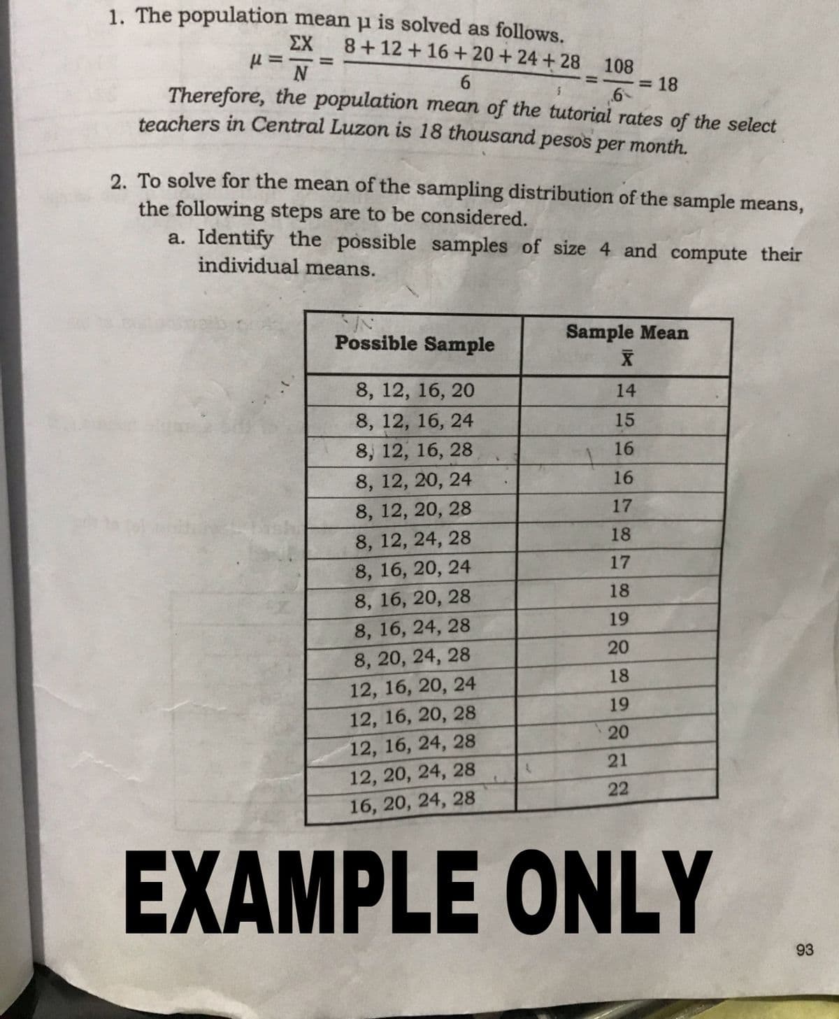 1. The population mean u is solved as follows.
ΣΧ
8+12 +16 + 20+ 24 + 28 108
6.
Therefore, the population mean of the tutorial rates of the select
318
teachers in Central Luzon is 18 thousand pesos per month.
2. To solve for the mean of the sampling distribution of the sample means,
the following steps are to be considered.
a. Identify the possible samples of size 4 and compute their
individual means.
Possible Sample
Sample Mean
8, 12, 16, 20
14
8, 12, 16, 24
15
8, 12, 16, 28
16
8, 12, 20, 24
16
8, 12, 20, 28
17
8, 12, 24, 28
18
8, 16, 20, 24
17
18
8, 16, 20, 28
19
8, 16, 24, 28
20
8, 20, 24, 28
18
12, 16, 20, 24
19
12, 16, 20, 28
20
12, 16, 24, 28
21
12, 20, 24, 28
22
16, 20, 24, 28
EXAMPLE ONLY
93
