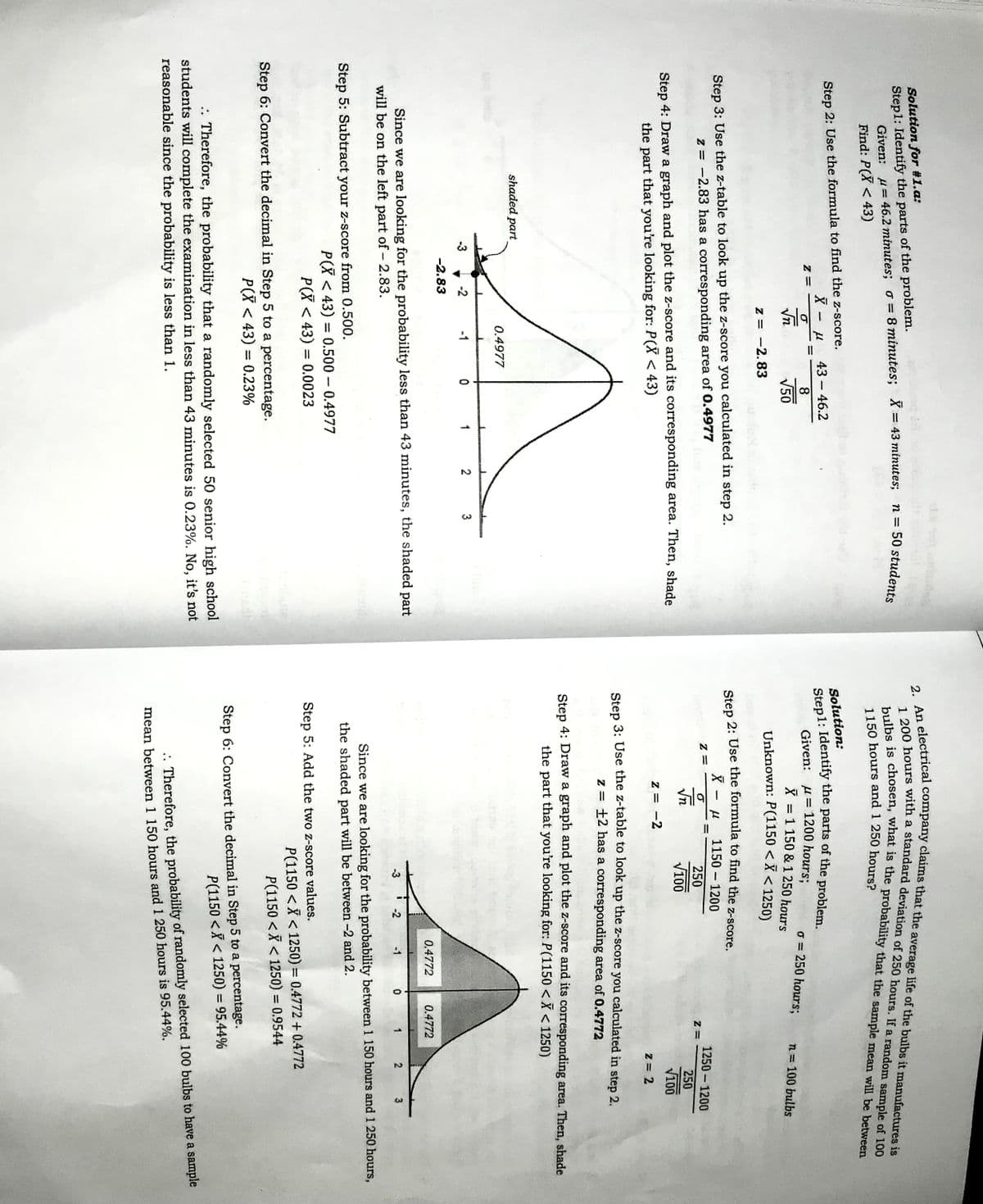 Solution for #1.a:
Step1: Identify the parts of the problem.
Given: u= 46.2 minutes; o= 8 minutes; X= 43 minutes;
Find: P(X < 43)
n = 50 students
%3D
Step 2: Use the formula to find the z-score.
Solution:
43 - 46.2
8
Given: u= 1200 hours;
o = 250 hours;
Vn
V50
X = 1 150 & 1 250 hours
n = 100 bulbs
Unknown: P(1150 < X < 1250)
z = -2.83
Step 2: Use the formula to find the z-score.
Step 3: Use the z-table to look up the z-score you calculated in step 2.
z = -2.83 has a corresponding area of 0.4977
1150 1200
1250 1200
250
Vn
V100
250
Step 4: Draw a graph and plot the z-score and its corresponding area. Then, shade
V100
the part that you're looking for: P(X < 43)
z = -2
Z = 2
Step 3: Use the z-table to look up the z-score you calculated in step 2.
z = +2 has a corresponding area of 0.4772
Step 4: Draw a graph and plot the z-score and its corresponding area. Then, shade
the part that you're looking for: P(1150 <X < 1250)
sha
ed part
0.4977
-3
-2
-1
1
2
3
-2.83
0.4772
0.4772
Since we are looking for the probability less than 43 minutes, the shaded part
will be on the left part of - 2.83.
-3
-2
-1
2
3
Since we are looking for the probability between 1 150 hours and 1 250 hours,
the shaded part will be between -2 and 2.
Step 5: Subtract your z-score from 0.500.
P(X < 43) = 0.500 0.4977
P(X < 43) = 0.0023
Step 5: Add the two z-score values.
P(1150 <X < 1250) = 0.4772 + 0.4772
P(1150 <X < 1250) = 0.9544
%3D
Step 6: Convert the decimal in Step 5 to a percentage.
P(X < 43) = 0.23%
%3D
Step 6: Convert the decimal in Step 5 to a percentage.
P(1150 <X < 1250) = 95.44%
%3D
. Therefore, the probability that a randomly selected 50 senior high school
students will complete the examination in less than 43 minutes is 0.23%. No, it's not
reasonable since the probability is less than 1.
. Therefore, the probability of randomly selected 100 bulbs to have a sample
mean between 1 150 hours and 1 250 hours is 95.44%.
