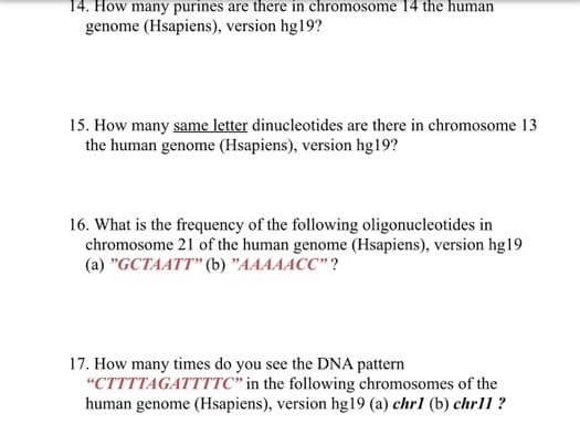 14. How many purines are there in chromosome 14 the human
genome (Hsapiens), version hg19?
15. How many same letter dinucleotides are there in chromosome 13
the human genome (Hsapiens), version hg19?
16. What is the frequency of the following oligonucleotides in
chromosome 21 of the human genome (Hsapiens), version hg19
(a) "GCTAATT" (b) "AAAAACC"?
17. How many times do you see the DNA pattern
"CTTTTAGATTTTC" in the following chromosomes of the
human genome (Hsapiens), version hg19 (a) chr1 (b) chrll ?
