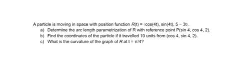 A particle is moving in space with position function R(t) = (cos(4t), sin(4t), 5 - 31.
a) Determine the arc length parametrization of R with reference point P(sin 4, cos 4, 2).
b) Find the coordinates of the particle if it travelled 10 units from (cos 4, sin 4, 2).
c) What is the curvature of the graph of Ratt = m/4?
