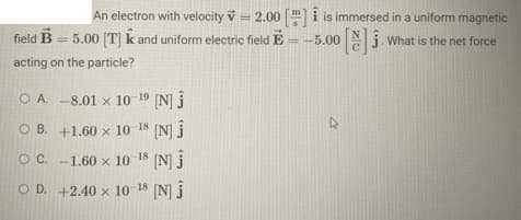 An electron with velocity = 2.00 [] is immersed in a uniform magnetic
field B 5.00 [T] k and uniform electric field E = -5.00
What is the net force
acting on the particle?
OA. -8.01 x 10-19 [N] Ĵ
OB. +1.60 x 10-18 [N] Ĵ
O C.
-1.60 x 10-18 [N] Ĵ
OD. +2.40 x 10-18 [N] Ĵ
7
ZO