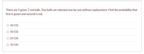 There are 5 green 7 red balls. Two balls are selected one by one without replacement. Find the probability that
first is green and second is red.
O 40/132
O 50/132
O 25/132
35/132
