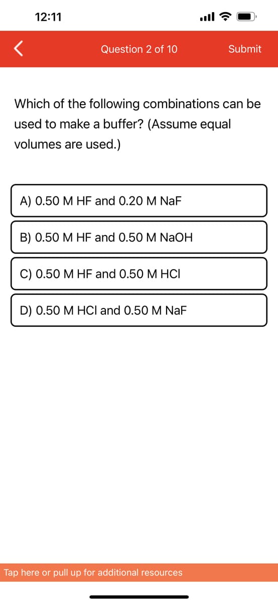 12:11
Question 2 of 10
Which of the following combinations can be
used to make a buffer? (Assume equal
volumes are used.)
A) 0.50 M HF and 0.20 M NaF
B) 0.50 M HF and 0.50 M NaOH
C) 0.50 M HF and 0.50 M HCI
D) 0.50 M HCl and 0.50 M NaF
Submit
Tap here or pull up for additional resources