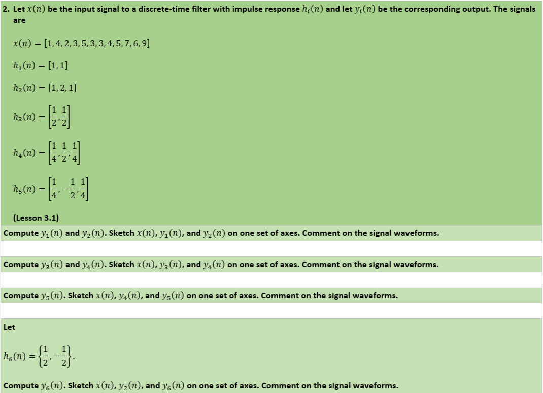 2. Let x(n) be the input signal to a discrete-time filter with impulse response h;(n) and let y:(n) be the corresponding output. The signals
are
x(n) = [1,4, 2,3, 5, 3, 3, 4, 5, 7, 6, 9]
h,(n) = [1, 1]
h2(n) = [1,2, 1]
h3 (n) =
h4(n) =
h5 (n) =
(Lesson 3.1)
Compute y, (n) and y2 (n). Sketch x(n), y1(n), and y2(n) on one set of axes. Comment on the signal waveforms.
Compute y, (n) and y,(n). Sketch x(n), y3(n), and y, (n) on one set of axes. Comment on the signal waveforms.
Compute ys (n). Sketch x(n), y4(n), and ys (n) on one set of axes. Comment on the signal waveforms.
Let
h6(n) =
Compute y, (n). Sketch x(n), y½(n), and y, (n) on one set of axes. Comment on the signal waveforms.
