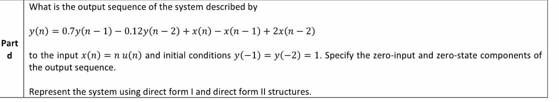 What is the output sequence of the system described by
y(n) = 0.7y(n – 1) – 0.12y(n – 2) + x(n) – x(n – 1) + 2x(n – 2)
Part
to the input x(n) = n u(n) and initial conditions y(-1) = y(-2) = 1. Specify the zero-input and zero-state components of
the output sequence.
d
Represent the system using direct form I and direct form II structures.
