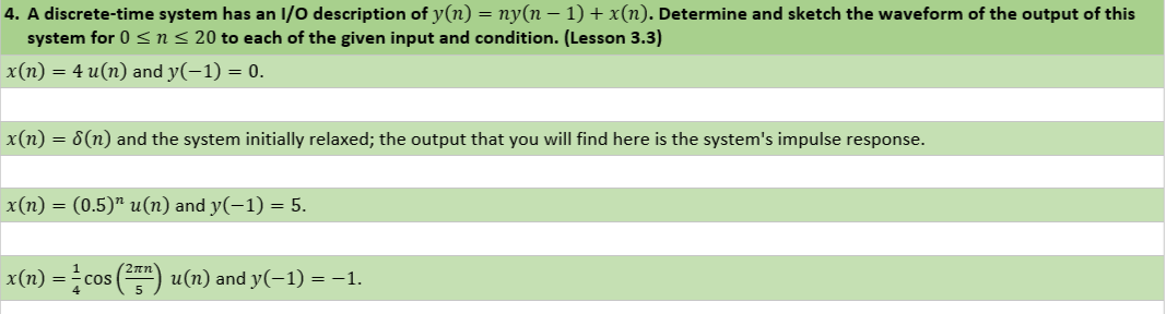 4. A discrete-time system has an I/0 description of y(n) = ny(n – 1) + x(n). Determine and sketch the waveform of the output of this
system for 0 <n< 20 to each of the given input and condition. (Lesson 3.3)
x(n) = 4 u(n) and y(-1) = 0.
x(n) = 8(n) and the system initially relaxed; the output that you will find here is the system's impulse response.
x(п) —
(0.5)" и(п) and у(-1) — 5.
2nn
x(n) =cos (") u(n) and y(-1) = -1.
