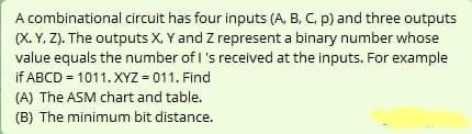 A combinational circuit has four inputs (A, B, C, p) and three outputs
(X. Y, Z). The outputs X, Y and Z represent a binary number whose
value equals the number of I 's received at the inputs. For example
if ABCD = 1011. XYZ = 011. Find
(A) The ASM chart and table.
(B) The minimum bit distance.
