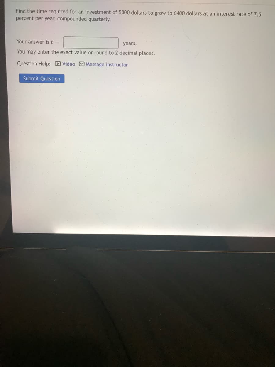 Find the time required for an investment of 5000 dollars to grow to 6400 dollars at an interest rate of 7.5
percent per year, compounded quarterly.
Your answer is t =
years,
You may enter the exact value or round to 2 decimal places.
Question Help: D Video M Message instructor
Submit Question
