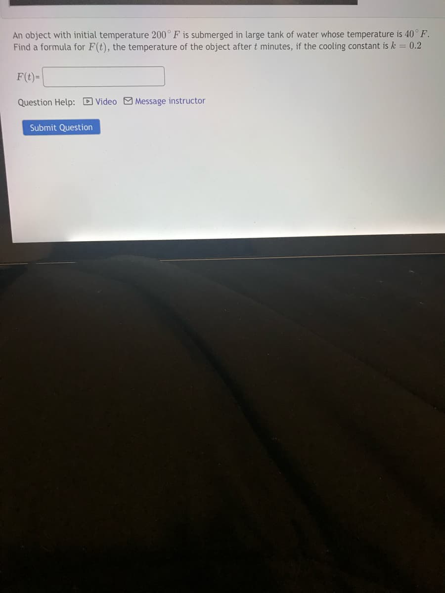 An object with initial temperature 200° F is submerged in large tank of water whose temperature is 40° F.
Find a formula for F(t), the temperature of the object after t minutes, if the cooling constant is k = 0.2
F(t)=|
Question Help: D Video M Message instructor
Submit Question
