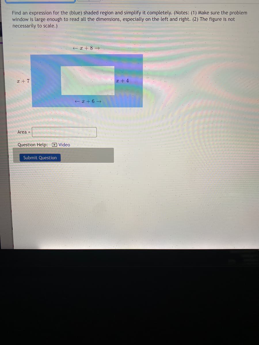 Find an expression for the (blue) shaded region and simplify it completely. (Notes: (1) Make sure the problem
window is large enough to read all the dimensions, especially on the left and right. (2) The figure is not
necessarily to scale.)
t ¢ + 8 →
x+ 7
x + 4
+ * + 6 →
Area =
Question Help: D Video
Submit Question
