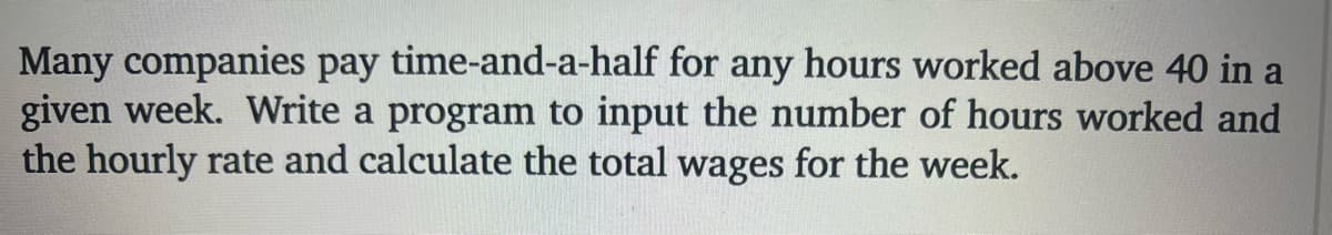 Many companies pay time-and-a-half for any hours worked above 40 in a
given week. Write a program to input the number of hours worked and
the hourly rate and calculate the total wages for the week.
