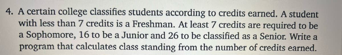 4. A certain college classifies students according to credits earned. A student
with less than 7 credits is a Freshman. At least 7 credits are required to be
a Sophomore, 16 to be a Junior and 26 to be classified as a Senior. Write a
program that calculates class standing from the number of credits earned.
