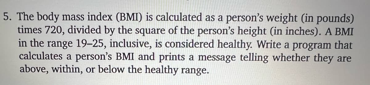 5. The body mass index (BMI) is calculated as a person's weight (in pounds)
times 720, divided by the square of the person's height (in inches). A BMI
in the range 19–25, inclusive, is considered healthy. Write a program that
calculates a person's BMI and prints a message telling whether they are
above, within, or below the healthy range.
